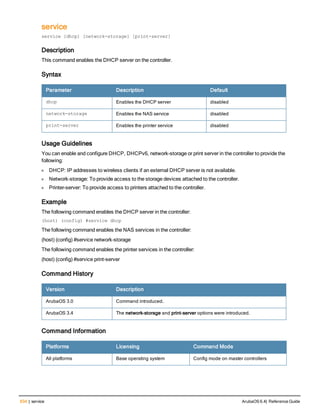 634 | service ArubaOS 6.4| Reference Guide
service
service [dhcp] [network-storage] [print-server]
Description
This command enables the DHCP server on the controller.
Syntax
Parameter Description Default
dhcp Enables the DHCP server disabled
network-storage Enables the NAS service disabled
print-server Enables the printer service disabled
Usage Guidelines
You can enable and configure DHCP, DHCPv6, network-storage or print server in the controller to provide the
following:
l DHCP: IP addresses to wireless clients if an external DHCP server is not available.
l Network-storage: To provide access to the storage devices attached to the controller.
l Printer-server: To provide access to printers attached to the controller.
Example
The following command enables the DHCP server in the controller:
(host) (config) #service dhcp
The following command enables the NAS services in the controller:
(host) (config) #service network-storage
The following command enables the printer services in the controller:
(host) (config) #service print-server
Command History
Version Description
ArubaOS 3.0 Command introduced.
ArubaOS 3.4 The network-storage and print-server options were introduced.
Command Information
Platforms Licensing Command Mode
All platforms Base operating system Config mode on master controllers
 