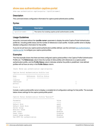 636 | show aaa authentication captive-portal ArubaOS 6.4| Reference Guide
show aaa authentication captive-portal
show aaa authentication captive-portal [<profile-name>]
Description
This command shows configuration information for captive portal authentication profiles.
Syntax
Parameter Description
<profile-name> The name of an existing captive portal authentication profile.
Usage Guidelines
Issue this command without the <profile-name> parameter to display the entire Captive Portal Authentication
profile list, including profile status and the number of references to each profile. Include a profile name to display
detailed configuration information for that profile.
If you do not yet have any captive portal authentication profiles defined, use the command aaa authentication
captive-portal to configure your captive portal profiles.
Examples
This first example shows that there are three configured captive portal profiles in the Captive Profile Authentication
Profile List. The References column lists the number of other profiles with references to a captive portal
authentication profile, and the Profile Status column indicates whether the profile is predefined. User-defined
profiles will not have an entry in the Profile Status column.
(host) #show aaa authentication captive-portal
Captive Portal Authentication Profile List
------------------------------------------
Name References Profile Status
---- ---------- --------------
c-portal 2
remoteuser 1
portal1 1
Total: 4
Include a captive portal profile name to display a complete list of configuration settings for that profile. The example
below shows settings for the captive portal profile portal1.
Captive Portal Authentication Profile "portal1"
------------------------------------------------
Parameter Value
--------- -----
Default Role guest
Default Guest Role guest
Server Group default
Redirect Pause 10 sec
User Login Enabled
Guest Login Disabled
Logout popup window Enabled
Use HTTP for authentication Disabled
 