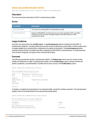 642 | show aaa authentication dot1x ArubaOS 6.4| Reference Guide
show aaa authentication dot1x
show aaa authentication dot1x [<profile-name>|countermeasures]
Description
This command shows information for 802.1X authentication profiles.
Syntax
Parameter Description
<profile-name> The name of an existing 802.1X authentication profile.
countermeasures Reports if WPA/WPA2 Countermeasures have been enabled for 802.1X profiles.
If enabled, the AP scans for message integrity code (MIC) failures in traffic
received from clients.
Usage Guidelines
Issue this command without the <profile-name> or countermeasures options to display the entire 802.1X
Authentication profile list, including profile status and the number of references to each profile. Include a profile name
to display detailed dot1x authentication configuration information for that profile. The countermeasures option
indicates whether the 802.1X profiles have been configured for WPA/WPS2 countermeasures. If countermeasures
have not been configured, the output for this command will be blank.
Examples
The following example lists all dot1x authentication profiles. The References column lists the number of other
profiles with references to a 802.1X authentication profile, and the Profile Status column indicates whether the
profile is predefined. User-defined 802.1X profiles will not have an entry in the Profile Status column.
(host) #show aaa authentication dot1x
802.1X Authentication Profile List
----------------------------------
Name References Profile Status
---- ---------- --------------
default 2
default-psk 1 Predefined (editable)
dot1x 5
dot1xtest 0
Total:4
To display a complete list of parameters for an individual profile, include the <profile> parameter. The example below
displays some of the profile details for the authentication profile pDotix.
(host) #show aaa authentication dot1x pDot1x
802.1X Authentication Profile "pDot1x"
--------------------------------------
Parameter Value
--------- -----
Max authentication failures 0
Enforce Machine Authentication Disabled
 