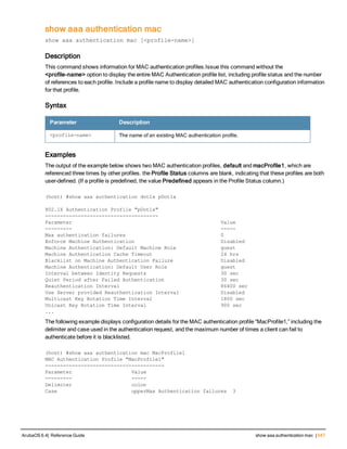 show aaa authentication mac
show aaa authentication mac [<profile-name>]
Description
This command shows information for MAC authentication profiles.Issue this command without the
<profile-name> option to display the entire MAC Authentication profile list, including profile status and the number
of references to each profile. Include a profile name to display detailed MAC authentication configuration information
for that profile.
Syntax
Parameter Description
<profile-name> The name of an existing MAC authentication profile.
Examples
The output of the example below shows two MAC authentication profiles, default and macProfile1, which are
referenced three times by other profiles. the Profile Status columns are blank, indicating that these profiles are both
user-defined. (If a profile is predefined, the value Predefined appears in the Profile Status column.)
(host) #show aaa authentication dot1x pDot1x
802.1X Authentication Profile "pDot1x"
--------------------------------------
Parameter Value
--------- -----
Max authentication failures 0
Enforce Machine Authentication Disabled
Machine Authentication: Default Machine Role guest
Machine Authentication Cache Timeout 24 hrs
Blacklist on Machine Authentication Failure Disabled
Machine Authentication: Default User Role guest
Interval between Identity Requests 30 sec
Quiet Period after Failed Authentication 30 sec
Reauthentication Interval 86400 sec
Use Server provided Reauthentication Interval Disabled
Multicast Key Rotation Time Interval 1800 sec
Unicast Key Rotation Time Interval 900 sec
...
The following example displays configuration details for the MAC authentication profile “MacProfile1,” including the
delimiter and case used in the authentication request, and the maximum number of times a client can fail to
authenticate before it is blacklisted.
(host) #show aaa authentication mac MacProfile1
MAC Authentication Profile "MacProfile1"
----------------------------------------
Parameter Value
--------- -----
Delimiter colon
Case upperMax Authentication failures 3
ArubaOS 6.4| Reference Guide show aaa authentication mac | 647
 