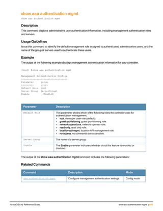 show aaa authentication mgmt
show aaa authentication mgmt
Description
This command displays administrative user authentication information, including management authentication roles
and servers.
Usage Guidelines
Issue this command to identify the default management role assigned to authenticated administrative users, and the
name of the group of servers used to authenticate these users.
Example
The output of the following example displays management authentication information for your controller.
(host) #show aaa authentication mgmt
Management Authentication Profile
---------------------------------
Parameter Value
--------- -----
Default Role root
Server Group ServerGroup1
Enable        Enabled
Parameter Description
Default Role This parameter shows which of the following roles the controller uses for
authentication management.
l root, the super user role (default).
l guest-provisioning, guest provisioning role.
l network-operations, network operator role.
l read-only, read only role.
l location-api-mgmt, location API management role.
l no-access, no commands are accessible.
Server Group The name of a server group.
Enable The Enable parameter indicates whether or not this feature is enabled or
disabled.
The output of the show aaa authentication mgmtcommand includes the following parameters:
Related Commands
Command Description Mode
aaa authentication mgmt Configure management authentication settings. Config mode
ArubaOS 6.4| Reference Guide show aaa authentication mgmt | 649
 