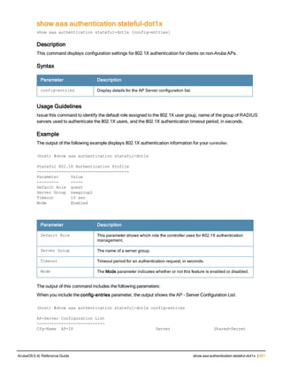 show aaa authentication stateful-dot1x
show aaa authentication stateful-dot1x [config-entries]
Description
This command displays configuration settings for 802.1X authentication for clients on non-Aruba APs.
Syntax
Parameter Description
config-entries Display details for the AP Server configuration list.
Usage Guidelines
Issue this command to identify the default role assigned to the 802.1X user group, name of the group of RADIUS
servers used to authenticate the 802.1X users, and the 802.1X authentication timeout period, in seconds.
Example
The output of the following example displays 802.1X authentication information for your controller.
(host) #show aaa authentication stateful-dot1x
Stateful 802.1X Authentication Profile
--------------------------------------
Parameter Value
--------- -----
Default Role guest
Server Group newgroup2
Timeout 10 sec
Mode Enabled
Parameter Description
Default Role This parameter shows which role the controller uses for 802.1X authentication
management.
Server Group The name of a server group.
Timeout Timeout period for an authentication request, in seconds.
Mode The Mode parameter indicates whether or not this feature is enabled or disabled.
The output of this command includes the following parameters:
When you include the config-entries parameter, the output shows the AP - Server Configuration List.
(host) #show aaa authentication stateful-dot1x config-entries
AP-Server Configuration List
----------------------------
Cfg-Name AP-IP Server Shared-Secret
ArubaOS 6.4| Reference Guide show aaa authentication stateful-dot1x | 651
 