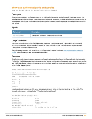 show aaa authentication via auth-profile
show aaa authentication via auth-profile [<profile-name>]
Description
This command displays configuration settings for the VIA Authentication profile.Issue this command without the
<profile-name> option to display the entire VIA Authentication profile list, including profile status and the number of
references to each profile. Include a profile name to display detailed VIA authentication configuration information for
that profile.
Syntax
Parameter Description
<profile-name> The name of an existing VIA authentication profile.
Usage Guidelines
Issue this command without the <profile-name> parameter to display the entire VIA Authentication profile list,
including profile status and the number of references to each profile. Include a profile name to display detailed
configuration information for that profile.
If you do not yet have any VIA authentication profiles defined, use the command aaa authentication via auth-
profile to configure your VIA authentication profiles.
Examples
This first example shows that there are three configured captive portal profiles in the Captive Profile Authentication
Profile List. The References column lists the number of other profiles with references to a VIA authentication profile,
and the Profile Status column indicates whether the profile is predefined. User-defined profiles will not have an entry
in the Profile Status column.
(host) #show aaa authentication via auth-profile
VIA Authentication Profile List
-------------------------------
Name References Profile Status
---- ---------- --------------
default 0
via1 2
via2 1
Total:3
Include a VIA authentication profile name to display a complete list of configuration settings for that profile. The
example below shows settings for the VIA authentication profile via1.
VIA Authentication Profile "via1"
---------------------------------
Parameter Value
--------- -----
Default Role default-via-role
Server Group internal
Max Authentication failures 2
Description VIA config for the MV office
ArubaOS 6.4| Reference Guide show aaa authentication via auth-profile | 655
 