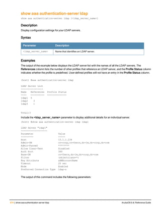674 | show aaa authentication-server ldap ArubaOS 6.4| Reference Guide
show aaa authentication-server ldap
show aaa authentication-server ldap [<ldap_server_name>]
Description
Display configuration settings for your LDAP servers.
Syntax
Parameter Description
<ldap_server_name> Name that identifies an LDAP server.
Examples
The output of the example below displays the LDAP server list with the names of all the LDAP servers. The
References column lists the number of other profiles that reference an LDAP server, and the Profile Status column
indicates whether the profile is predefined. User-defined profiles will not have an entry in the Profile Status column.
(host) #aaa authentication-server ldap
LDAP Server List
----------------
Name References Profile Status
---- ---------- --------------
ldap1 5
ldap2 3
ldap3 1
Total:3
Include the <ldap_server_name> parameter to display additional details for an individual server.
(host) #show aaa authentication-server ldap ldap1
LDAP Server "ldap1"
-------------------
Parameter Value
--------- -----
Host 10.1.1.234
Admin-DN cn=corp,cn=Users,dc=1m,dc=corp,dc=com
Admin-Passwd ********
Allow Clear-Text Disabled
Auth Port 389
Base-DN cn=Users,dc=1m,dc=corp,dc=com
Filter (objectclass=*)
Key Attribute sAMAccountName
Timeout 20 sec
Mode Enabled
Preferred Connection Type ldap-s
The output of this command includes the following parameters:
 