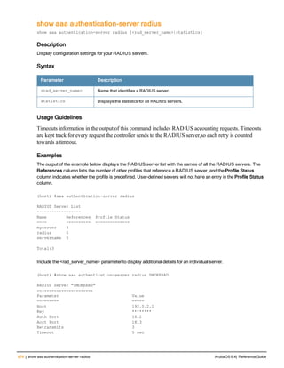 676 | show aaa authentication-server radius ArubaOS 6.4| Reference Guide
show aaa authentication-server radius
show aaa authentication-server radius [<rad_server_name>|statistics]
Description
Display configuration settings for your RADIUS servers.
Syntax
Parameter Description
<rad_server_name> Name that identifies a RADIUS server.
statistics Displays the statistics for all RADIUS servers.
Usage Guidelines
Timeouts information in the output of this command includes RADIUS accounting requests. Timeouts
are kept track for every request the controller sends to the RADIUS server,so each retry is counted
towards a timeout.
Examples
The output of the example below displays the RADIUS server list with the names of all the RADIUS servers. The
References column lists the number of other profiles that reference a RADIUS server, and the Profile Status
column indicates whether the profile is predefined. User-defined servers will not have an entry in the Profile Status
column.
(host) #aaa authentication-server radius
RADIUS Server List
------------------
Name References Profile Status
---- ---------- --------------
myserver 3
radius 0
servername 0
Total:3
Include the <rad_server_name> parameter to display additional details for an individual server.
(host) #show aaa authentication-server radius SMOKERAD
RADIUS Server "SMOKERAD"
-----------------------
Parameter Value
--------- -----
Host 192.0.2.1
Key ********
Auth Port 1812
Acct Port 1813
Retransmits 3
Timeout 5 sec
 