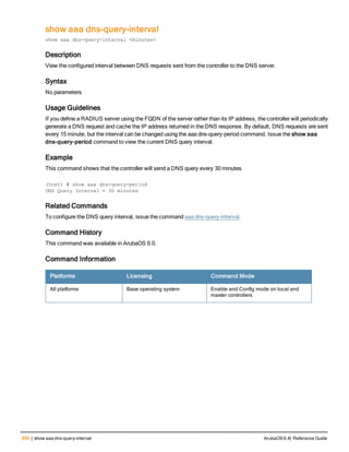 690 | show aaa dns-query-interval ArubaOS 6.4| Reference Guide
show aaa dns-query-interval
show aaa dns-query-interval <minutes>
Description
View the configured interval between DNS requests sent from the controller to the DNS server.
Syntax
No parameters
Usage Guidelines
If you define a RADIUS server using the FQDN of the server rather than its IP address, the controller will periodically
generate a DNS request and cache the IP address returned in the DNS response. By default, DNS requests are sent
every 15 minute, but the interval can be changed using the aaa dns-query-period command. Issue the show aaa
dns-query-period command to view the current DNS query interval.
Example
This command shows that the controller will send a DNS query every 30 minutes
(host) # show aaa dns-query-period
DNS Query Interval = 30 minutes
Related Commands
To configure the DNS query interval, issue the command aaa dns-query-interval.
Command History
This command was available in ArubaOS 6.0.
Command Information
Platforms Licensing Command Mode
All platforms Base operating system Enable and Config mode on local and
master controllers
 