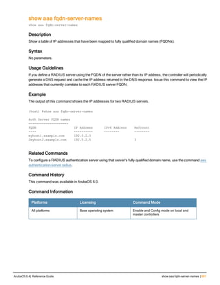 show aaa fqdn-server-names
show aaa fqdn-server-names
Description
Show a table of IP addresses that have been mapped to fully qualified domain names (FQDNs).
Syntax
No parameters.
Usage Guidelines
If you define a RADIUS server using the FQDN of the server rather than its IP address, the controller will periodically
generate a DNS request and cache the IP address returned in the DNS response. Issue this command to view the IP
addreses that currently correlate to each RADIUS server FQDN.
Example
The output of this command shows the IP addresses for two RADIUS servers.
(host) #show aaa fqdn-server-names
Auth Server FQDN names
---------------------
FQDN IP Address IPv6 Address Refcount
---- ---------- -------- --------
myhost1.example.com 192.0.2.3
2myhost2.example.com 192.0.2.5 3
Related Commands
To configure a RADIUS authentication server using that server’s fully qualified domain name, use the command aaa
authentication-server radius.
Command History
This command was available in ArubaOS 6.0.
Command Information
Platforms Licensing Command Mode
All platforms Base operating system Enable and Config mode on local and
master controllers
ArubaOS 6.4| Reference Guide show aaa fqdn-server-names | 691
 