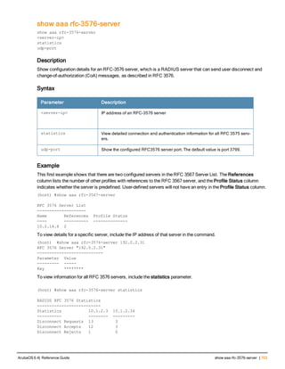 show aaa rfc-3576-server
show aaa rfc-3576-server
<server-ip>
statistics
udp-port
Description
Show configuration details for an RFC-3576 server, which is a RADIUS server that can send user disconnect and
change-of-authorization (CoA) messages, as described in RFC 3576.
Syntax
Parameter Description
<server-ip> IP address of an RFC-3576 server
statistics View detailed connection and authentication information for all RFC 3575 serv-
ers.
udp-port Show the configured RFC3576 server port. The default value is port 3799.
Example
This first example shows that there are two configured servers in the RFC 3567 Server List. The References
column lists the number of other profiles with references to the RFC 3567 server, and the Profile Status column
indicates whether the server is predefined. User-defined servers will not have an entry in the Profile Status column.
(host) #show aaa rfc-3567-server
RFC 3576 Server List
--------------------
Name References Profile Status
---- ---------- --------------
10.2.14.6 2
To view details for a specific server, include the IP address of that server in the command.
(host) #show aaa rfc-3576-server 192.0.2.31
RFC 3576 Server "192.0.2.31"
---------------------------
Parameter Value
--------- -----
Key ********
To view information for all RFC 3576 servers, include the statistics parameter.
(host) #show aaa rfc-3576-server statistics
RADIUS RFC 3576 Statistics
--------------------------
Statistics 10.1.2.3 10.1.2.34
---------- -------- ---------
Disconnect Requests 13 3
Disconnect Accepts 12 3
Disconnect Rejects 1 0
ArubaOS 6.4| Reference Guide show aaa rfc-3576-server | 703
 