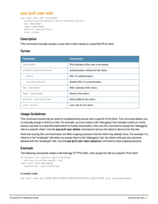 aaa ipv6 user add
aaa ipv6 user add <ipv6addr>
authentication-method {dot1x|stateful-dot1x}
mac <macaddr>
name <username>
profile <aaa-profile>
role <role>
Description
This command manually assigns a user role or other values to a specified IPv6 client.
Syntax
Parameter Description
<ipv6addr> IPv6 address of the user to be added.
authentication-method Authentication method for the client.
dot1x 802.1X authentication.
stateful-dot1x Stateful 802.1X authentication.
mac <macaddr> MAC address of the client.
name <username> Name of the client.
profile <aaa-profile> AAA profile for the client.
role <role> User role for the client.
Usage Guidelines
This command should only be used for troubleshooting issues with a specific IPv6 client. This command allows you
to manually assign a client to a role. For example, you can create a role “debugging” that includes a policy to mirror
session packets to a specified destination for further examination, then use this command to assign the “debugging”
role to a specific client. Use the aaa ipv6 user delete command to remove the client or device from the role.
Note that issuing this command does not affect ongoing sessions that the client may already have. For example, if a
client is in the “employee” role when you assign them to the “debugging” role, the client continues any sessions
allowed with the “employee” role. Use the aaa ipv6 user clear-sessions command to clear ongoing sessions.
Example
The following commands create a role that logs HTTPS traffic, then assign the role to a specific IPv6 client:
ip access-list session ipv6-log-https
any any svc-https permit log
user-role ipv6-web-debug
session-acl ipv6-log-https
In enable mode:
aaa ipv6 user add 2002:d81f:f9f0:1000:e409:9331:1d27:ef44 role ipv6-web-debug
ArubaOS 6.4| Reference Guide aaa ipv6 user add | 71
 