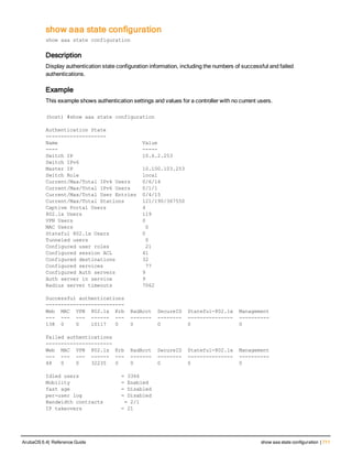 show aaa state configuration
show aaa state configuration
Description
Display authentication state configuration information, including the numbers of successful and failed
authentications.
Example
This example shows authentication settings and values for a controller with no current users.
(host) #show aaa state configuration
Authentication State
--------------------
Name Value
---- -----
Switch IP 10.6.2.253
Switch IPv6
Master IP 10.100.103.253
Switch Role local
Current/Max/Total IPv4 Users 0/6/14
Current/Max/Total IPv6 Users 0/1/1
Current/Max/Total User Entries 0/4/15
Current/Max/Total Stations 121/190/367550
Captive Portal Users 4
802.1x Users 119
VPN Users 0
MAC Users 0
Stateful 802.1x Users 0
Tunneled users 0
Configured user roles 21
Configured session ACL 41
Configured destinations 32
Configured services 77
Configured Auth servers 9
Auth server in service 9
Radius server timeouts 7062
Successful authentications
--------------------------
Web MAC VPN 802.1x Krb RadAcct SecureID Stateful-802.1x Management
--- --- --- ------ --- ------- -------- --------------- ----------
138 0 0 10117 0 0 0 0 0
Failed authentications
----------------------
Web MAC VPN 802.1x Krb RadAcct SecureID Stateful-802.1x Management
--- --- --- ------ --- ------- -------- --------------- ----------
48 0 0 32235 0 0 0 0 0
Idled users = 3366
Mobility = Enabled
fast age = Disabled
per-user log = Disabled
Bandwidth contracts = 2/1
IP takeovers = 21
ArubaOS 6.4| Reference Guide show aaa state configuration | 711
 
