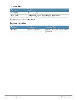 714 | show aaa state configuration ArubaOS 6.4| Reference Guide
Command History
Release Modification
ArubaOS 3.0 Command introduced.
ArubaOS 6.3 The per-user log field was added to the output of this command
This command was introduced in ArubaOS 3.0.
Command Information
Platforms Licensing Command Mode
All platforms Base operating system Enable or Config mode on master or local
controllers
 