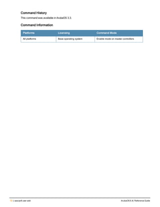 72 | aaa ipv6 user add ArubaOS 6.4| Reference Guide
Command History
This command was available in ArubaOS 3.3.
Command Information
Platforms Licensing Command Mode
All platforms Base operating system Enable mode on master controllers
 
