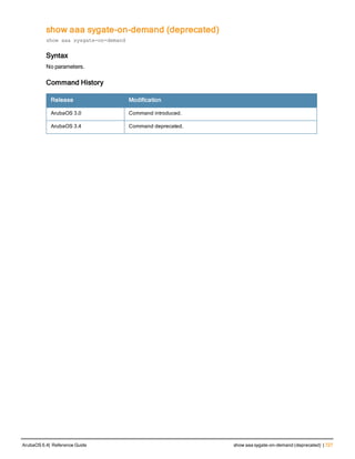 show aaa sygate-on-demand (deprecated)
show aaa sysgate-on-demand
Syntax
No parameters.
Command History
Release Modification
ArubaOS 3.0 Command introduced.
ArubaOS 3.4 Command deprecated.
ArubaOS 6.4| Reference Guide show aaa sygate-on-demand (deprecated) | 727
 