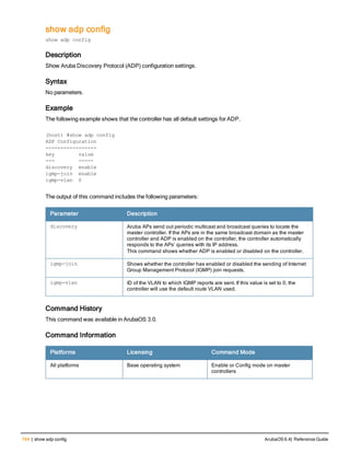 744 | show adp config ArubaOS 6.4| Reference Guide
show adp config
show adp config
Description
Show Aruba Discovery Protocol (ADP) configuration settings.
Syntax
No parameters.
Example
The following example shows that the controller has all default settings for ADP.
(host) #show adp config
ADP Configuration
-----------------
key value
--- -----
discovery enable
igmp-join enable
igmp-vlan 0
The output of this command includes the following parameters:
Parameter Description
discovery Aruba APs send out periodic multicast and broadcast queries to locate the
master controller. If the APs are in the same broadcast domain as the master
controller and ADP is enabled on the controller, the controller automatically
responds to the APs’ queries with its IP address.
This command shows whether ADP is enabled or disabled on the controller.
igmp-join Shows whether the controller has enabled or disabled the sending of Internet
Group Management Protocol (IGMP) join requests.
igmp-vlan ID of the VLAN to which IGMP reports are sent. If this value is set to 0, the
controller will use the default route VLAN used.
Command History
This command was available in ArubaOS 3.0.
Command Information
Platforms Licensing Command Mode
All platforms Base operating system Enable or Config mode on master
controllers
 