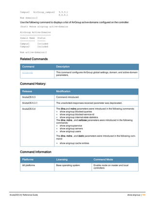 Campus2 AirGroup_campus2 9.9.9.1
8.8.8.1
Num domains:2
Use the following command to displays a list of AirGroup active-domains configured on the controller:
(host) #show airgroup active-domai