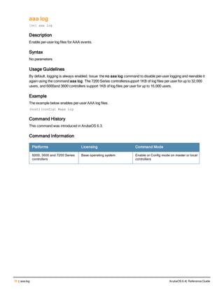 76 | aaa log ArubaOS 6.4| Reference Guide
aaa log
[no] aaa log
Description
Enable per-user log files for AAA events.
Syntax
No parameters
Usage Guidelines
By default, logging is always enabled. Issue the no aaa log command to disable per-user logging and reenable it
again using the command aaa log. The 7200 Series controllerssupport 1KB of log files per user for up to 32,000
users, and 6000and 3600 controllers support 1KB of log files per user for up to 16,000 users.
Example
The example below enables per-user AAA log files.
(host)(config) #aaa log
Command History
This command was introduced in ArubaOS 6.3.
Command Information
Platforms Licensing Command Mode
6000, 3600 and 7200 Series
controllers
Base operating system Enable or Config mode on master or local
controllers
 