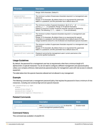 78 | aaa password-policy mgmt ArubaOS 6.4| Reference Guide
Parameter Description
Range: 6-64 characters. Default: 6.
password-min-
lowercase-characters
The minimum number of lowercase characters required in a management user
password.
Range: 0-10 characters. By default, there is no requirement for lowercase
letters in a password, and the parameter has a default value of 0.
password-min-special-
characters
The minimum number of special characters (!, @, #, $, %, ^, &, *, <, >, {, }, [, ], :, .,
comma, |, +, ~, ` ) in password. Range: 0-10 special characters.
Default: 0 (minimum number of special character required is disabled by
default, The following ( ')', '(' ;, -, space, =, /, ?) are dis-allowed).
password-min-special-
character
The minimum number of special characters required in a management user
password.
Range: 0-10 characters. By default, there is no requirement for special
characters in a password, and the parameter has a default value of 0. See
Usage Guidelines below for a list of allowed and disallowed special characters
password-min-
uppercase-characters
The minimum number of uppercase characters required in a management user
password.
Range: 0-10 characters. By default, there is no requirement for uppercase
letters in a password, and the parameter has a default value of 0.
password-not-usernam
e
Password cannot be the management users’ current username or the
username spelled backwards.
Usage Guidelines
By default, the password for a management user has no requirements other than a minimum length of 6
alphanumeric or special characters.You do not need to configure a different management user password policy
unless your company enforces a best practices password policy for management users with root access to network
equipment.
The table below lists the special characters allowed and not allowed in any management
Example
The following command sets a management password policy that requires the password to have a minimum of nine
characters, including one numerical digit and one special character:
aaa password-policy mgmt
enable
password-min-digit 1
password-min-length 9
password-min-special-characters 1
Related Commands
Command Description Mode
show aaa password-policy mg
mt
Use show aaa password-policy mgmt to show the
current management password policy
Enable mode
Command History
This command was available in ArubaOS 5.0.
 