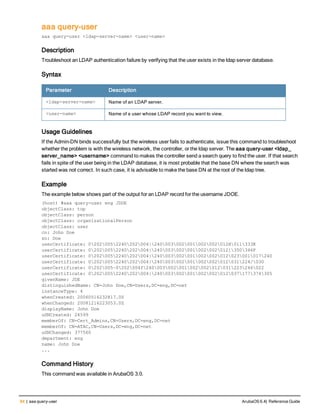 84 | aaa query-user ArubaOS 6.4| Reference Guide
aaa query-user
aaa query-user <ldap-server-name> <user-name>
Description
Troubleshoot an LDAP authentication failure by verifying that the user exists in the ldap server database.
Syntax
Parameter Description
<ldap-server-name> Name of an LDAP server.
<user-name> Name of a user whose LDAP record you want to view.
Usage Guidelines
If the Admin-DN binds successfully but the wireless user fails to authenticate, issue this command to troubleshoot
whether the problem is with the wireless network, the controller, or the ldap server. The aaa query-user <ldap_
server_name> <username> command to makes the controller send a search query to find the user. If that search
fails in spite of the user being in the LDAP database, it is most probable that the base DN where the search was
started was not correct. In such case, it is advisable to make the base DN at the root of the ldap tree.
Example
The example below shows part of the output for an LDAP record for the username JDOE.
(host) #aaa query-user eng JDOE
objectClass: top
objectClass: person
objectClass: organizationalPerson
objectClass: user
cn: John Doe
sn: Doe
userCertificate: 02020052240202004|240003002001002002012H011333K
userCertificate: 02020052240202004|240003002001002002012]350346F
userCertificate: 02020052240202004|240003002001002002012023001017240
userCertificate: 02020052240202004|240003002001002002012031224/030
userCertificate: 0202005~0202004f240003002001002002012031223246022
userCertificate: 02020052240202004|240003002001002002012037177374305
givenName: JDE
distinguishedName: CN=John Doe,CN=Users,DC=eng,DC=net
instanceType: 4
whenCreated: 20060516232817.0Z
whenChanged: 20081216223053.0Z
displayName: John Doe
uSNCreated: 24599
memberOf: CN=Cert_Admins,CN=Users,DC=eng,DC=net
memberOf: CN=ATAC,CN=Users,DC=eng,DC=net
uSNChanged: 377560
department: eng
name: John Doe
...
Command History
This command was available in ArubaOS 3.0.
 