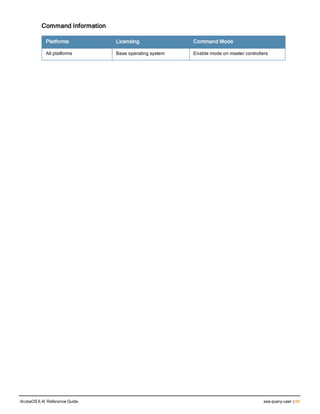 Command Information
Platforms Licensing Command Mode
All platforms Base operating system Enable mode on master controllers
ArubaOS 6.4| Reference Guide aaa query-user | 85
 