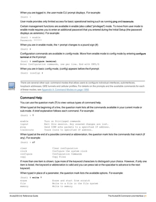 When you are logged in, the user mode CLI prompt displays. For example:
(host) >
User mode provides only limited access for basic operational testing such as running ping and traceroute.
Certain management functions are available in enable (also called “privileged”) mode. To move from user mode to
enable mode requires you to enter an additional password that you entered during the Initial Setup (the password
displays as asterisks). For example:
(host) > enable
Password: ******
When you are in enable mode, the > prompt changes to a pound sign (#):
(host) #
Configuration commands are available in config mode. Move from enable mode to config mode by entering configure
terminal at the # prompt:
(host) # configure terminal
Enter Configuration commands, one per line. End with CNTL/Z
When you are in basic config mode, (config) appears before the # prompt:
(host) (config) #
There are several other sub- command modes that allow users to configure individual interfaces, subinterfaces,
loopback addresses, GRE tunnels and cellular profiles. For details on the prompts and the available commands for each
of these modes, see Appendix A: Command Modes on page 1968.
Command Help
You can use the question mark (?) to view various types of command help.
When typed at the beginning of a line, the question mark lists all the commands available in your current mode or
sub-mode. A brief explanation follows each command. For example:
(host) > ?
enable Turn on Privileged commands
logout Exit this session. Any unsaved changes are lost.
ping Send ICMP echo packets to a specified IP address.
traceroute Trace route to specified IP address.
When typed at the end of a possible command or abbreviation, the question mark lists the commands that match (if
any). For example:
(host) > c?
clear Clear configuration
clock Configure the system clock
configure Configuration Commands
copy Copy Files
If more than one item is shown, type more of the keyword characters to distinguish your choice. However, if only one
item is listed, the keyword or abbreviation is valid and you can press tab or the spacebar to advance to the next
keyword.
When typed in place of a parameter, the question mark lists the available options. For example:
(host) # write ?
erase Erase and start from scratch
file Write to a file in the file system
memory Write to memory
ArubaOS 6.4| Reference Guide The ArubaOS Command-Line Interface | 9
 