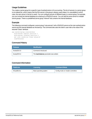 Usage Guidelines
You create a server group for a specific type of authentication or for accounting. The list of servers in a server group
is an ordered list, which means that the first server in the group is always used unless it is unavailable (in which
case, the next server in the list is used). You can configure servers of different types in a server group, for example,
you can include the internal database as a backup to a RADIUS server. You can add the same server to multiple
server groups. There is a predefined server group “internal” that contains the internal database.
Example
The following command configures a server group “corp-servers” with a RADIUS server as the main authentication
server and the internal database as the backup. The command also sets the client’s user role to the value of the
returned “Class” attribute.
aaa server-group corp-servers
auth-server radius1 position 1
auth-server internal position 2
set role condition Class value-of
load-balance
Command History
Release Modification
ArubaOS 3.0 Command introduced
ArubaOS 6.4 The load-balance parameter was added.
.
Command Information
Platforms Licensing Command Mode
All platforms Base operating system Config mode on master controllers
ArubaOS 6.4| Reference Guide aaa server-group | 91
 