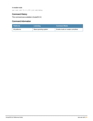 In enable mode:
aaa user add 10.1.1.236 role web-debug
Command History
This command was available in ArubaOS 3.0.
Command Information
Platforms Licensing Command Mode
All platforms Base operating system Enable mode on master controllers
ArubaOS 6.4| Reference Guide aaa user add | 99
 