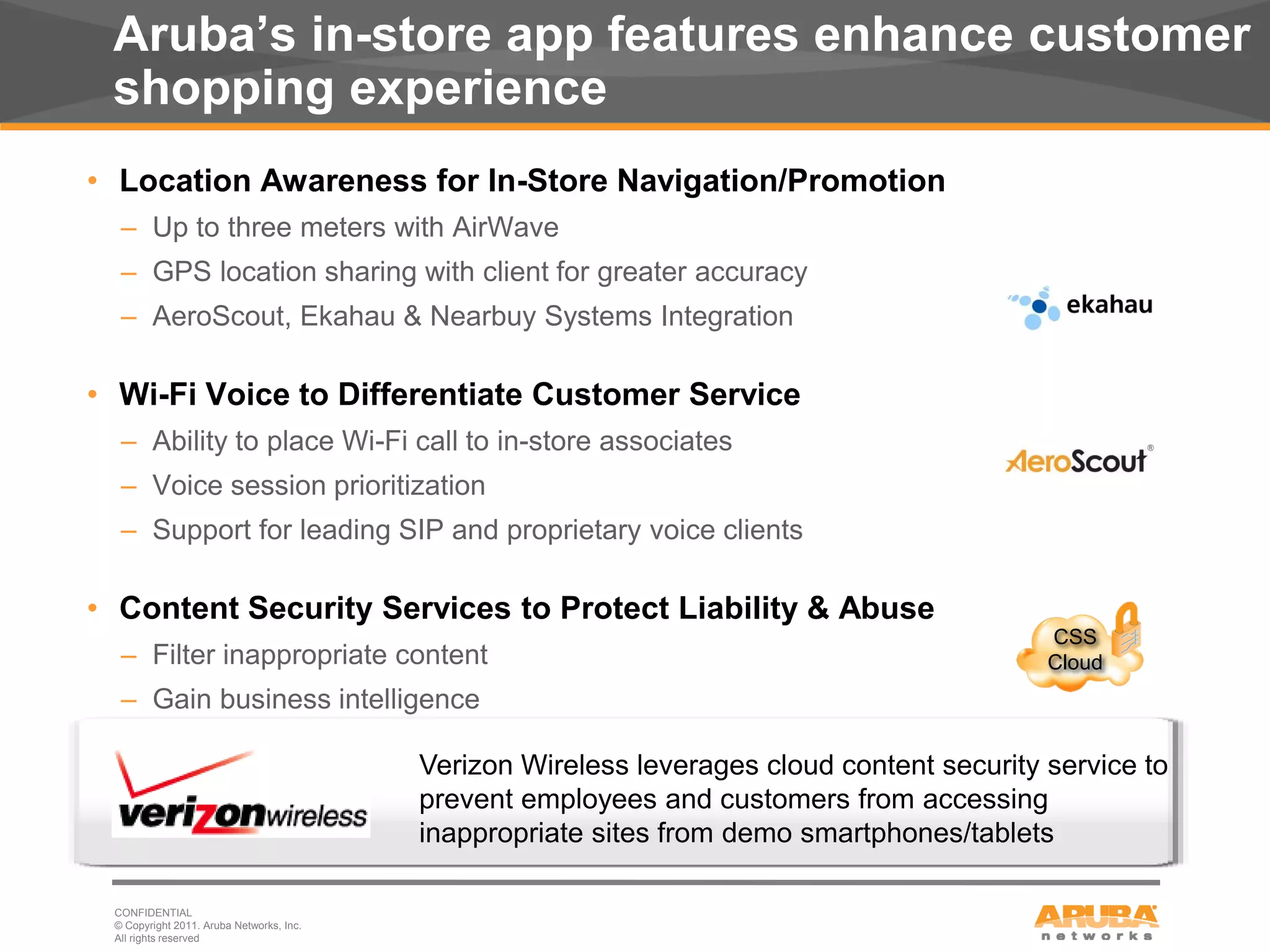 Aruba’s in-store app features enhance customer
      shopping experience
     • Location Awareness for In-Store Navigation/Promotion
       – Up to three meters with AirWave
       – GPS location sharing with client for greater accuracy
       – AeroScout, Ekahau & Nearbuy Systems Integration

     • Wi-Fi Voice to Differentiate Customer Service
       – Ability to place Wi-Fi call to in-store associates
       – Voice session prioritization
       – Support for leading SIP and proprietary voice clients

     • Content Security Services to Protect Liability & Abuse
                                                                                                 CSS
       – Filter inappropriate content                                                            Cloud
       – Gain business intelligence

                                               Verizon Wireless leverages cloud content security service to
                                               prevent employees and customers from accessing
                                               inappropriate sites from demo smartphones/tablets

      CONFIDENTIAL
      © Copyright 2011. Aruba Networks, Inc.
13    All rights reserved
 
