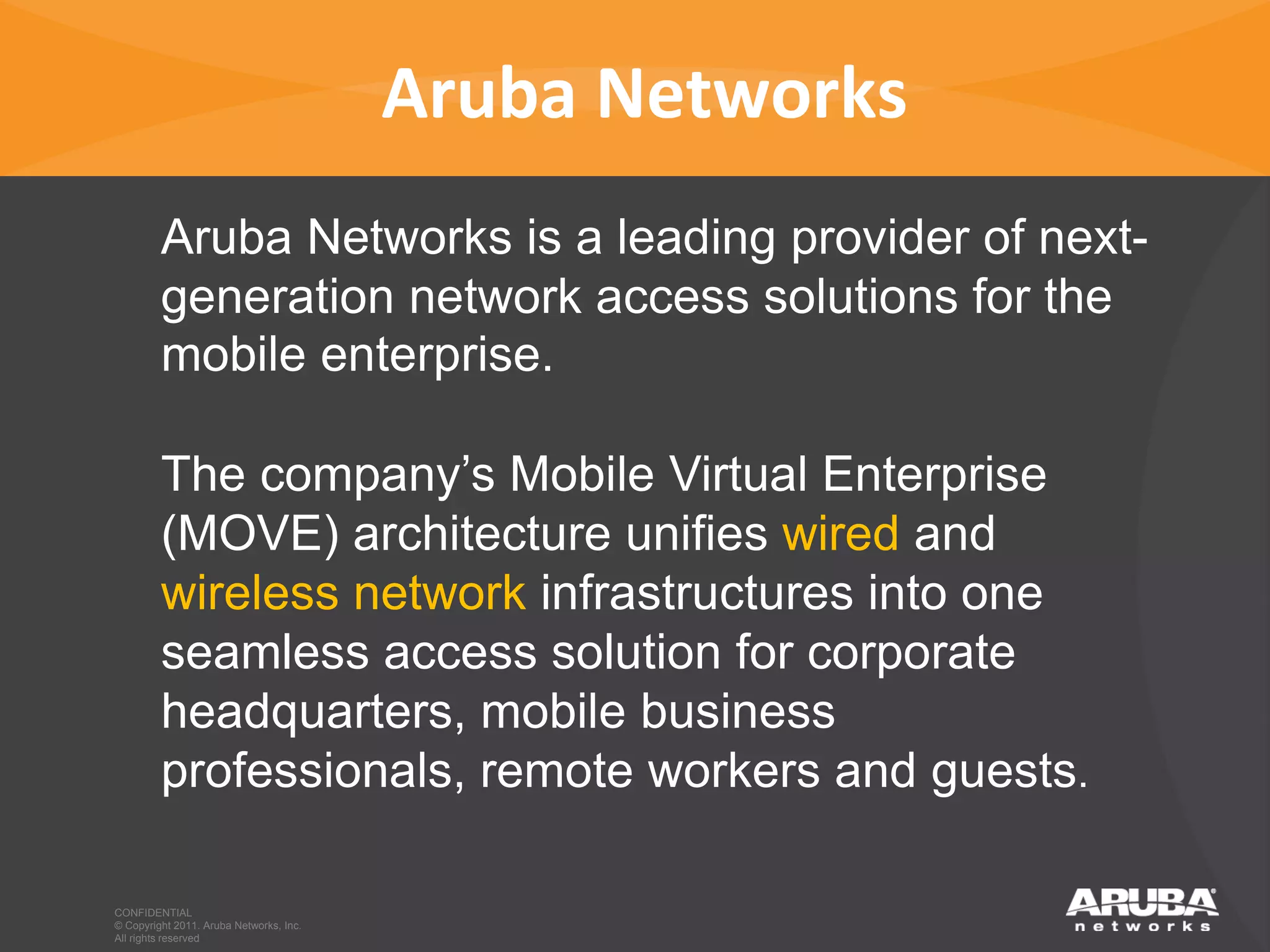 Aruba Networks
                       Aruba Networks is a leading provider of next-
                       generation network access solutions for the
                       mobile enterprise.

                       The company’s Mobile Virtual Enterprise
                       (MOVE) architecture unifies wired and
                       wireless network infrastructures into one
                       seamless access solution for corporate
                       headquarters, mobile business
                       professionals, remote workers and guests.

             CONFIDENTIAL
             © Copyright 2011. Aruba Networks, Inc.
CONFIDENTIAL All Copyright 2011. Aruba Networks, Inc. All rights reserved
             © rights reserved
 