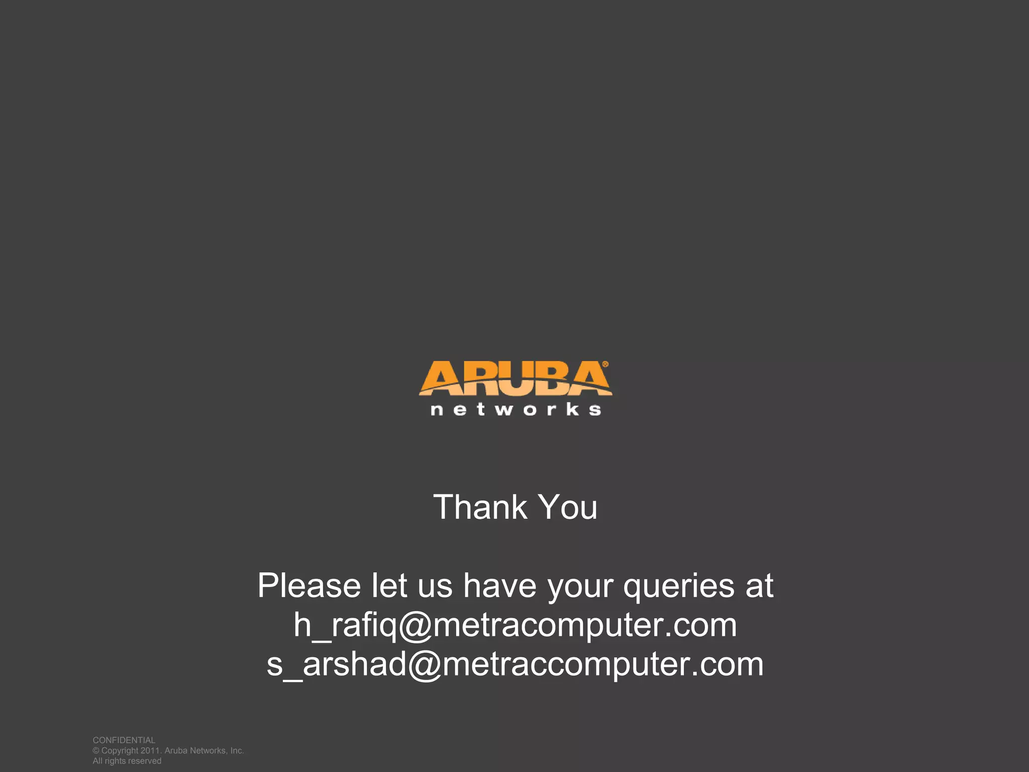 Thank You

                                                    Please let us have your queries at
                                                      h_rafiq@metracomputer.com
                                                    s_arshad@metraccomputer.com
                                                      h_rafiq@metracomputer.com
             CONFIDENTIAL
             © Copyright 2011. Aruba Networks, Inc.
CONFIDENTIAL All Copyright 2011. Aruba Networks, Inc. All rights reserved
             © rights reserved
 