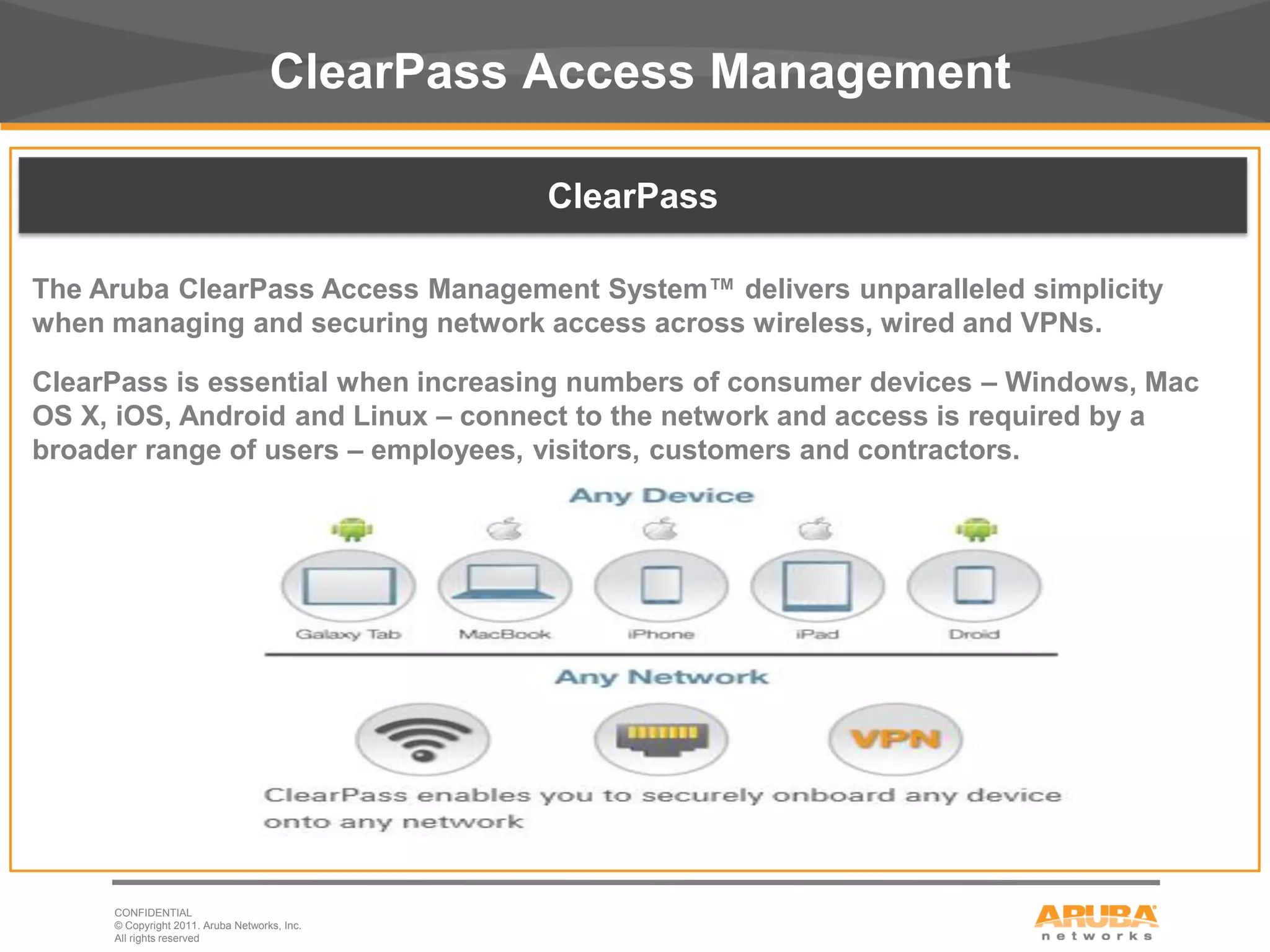 ClearPass Access Management

                                              ClearPass

The Aruba ClearPass Access Management System™ delivers unparalleled simplicity
when managing and securing network access across wireless, wired and VPNs.

ClearPass is essential when increasing numbers of consumer devices – Windows, Mac
OS X, iOS, Android and Linux – connect to the network and access is required by a
broader range of users – employees, visitors, customers and contractors.




     CONFIDENTIAL
     © Copyright 2011. Aruba Networks, Inc.
9    All rights reserved
 