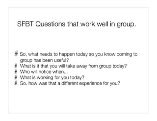 SFBT Questions that work well in group.



So, what needs to happen today so you know coming to
group has been useful?
What is it that you will take away from group today?
Who will notice when...
What is working for you today?
So, how was that a different experience for you?
 