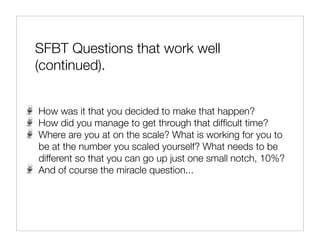 SFBT Questions that work well
(continued).


How was it that you decided to make that happen?
How did you manage to get through that difﬁcult time?
Where are you at on the scale? What is working for you to
be at the number you scaled yourself? What needs to be
different so that you can go up just one small notch, 10%?
And of course the miracle question...
 