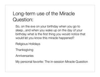 Long-term use of the Miracle
Question:
 So, on the eve on your birthday when you go to
 sleep...and when you wake up on the day of your
 birthday what is the ﬁrst thing you would notice that
 would let you know this miracle happened?
 Religious Holidays
 Thanksgiving
 Anniversaries
 My personal favorite: The in-session Miracle Question
 