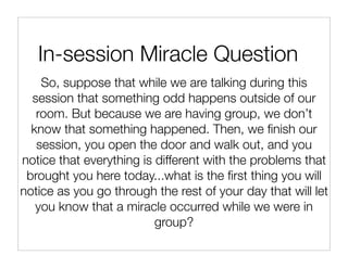In-session Miracle Question
    So, suppose that while we are talking during this
  session that something odd happens outside of our
   room. But because we are having group, we don’t
  know that something happened. Then, we ﬁnish our
   session, you open the door and walk out, and you
notice that everything is different with the problems that
 brought you here today...what is the ﬁrst thing you will
notice as you go through the rest of your day that will let
   you know that a miracle occurred while we were in
                          group?
 