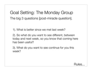 Goal Setting: The Monday Group
The big 3 questions [post-miracle question].


 1). What is better since we met last week?
 2). So what do you want to see different, between
 today and next week, so you know that coming here
 has been useful?
 3). What do you want to see continue for you this
 week?



                                                     Rules...
 