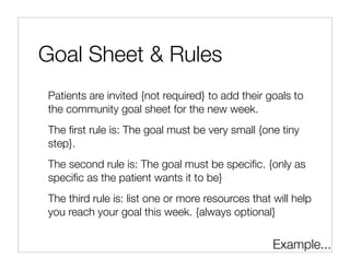 Goal Sheet & Rules
Patients are invited {not required} to add their goals to
the community goal sheet for the new week.
The ﬁrst rule is: The goal must be very small {one tiny
step}.
The second rule is: The goal must be speciﬁc. {only as
speciﬁc as the patient wants it to be}
The third rule is: list one or more resources that will help
you reach your goal this week. {always optional}


                                                   Example...
 