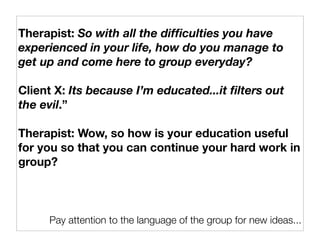 Therapist: So with all the difﬁculties you have
experienced in your life, how do you manage to
get up and come here to group everyday?

Client X: Its because I’m educated...it ﬁlters out
the evil.”

Therapist: Wow, so how is your education useful
for you so that you can continue your hard work in
group?



     Pay attention to the language of the group for new ideas...
 