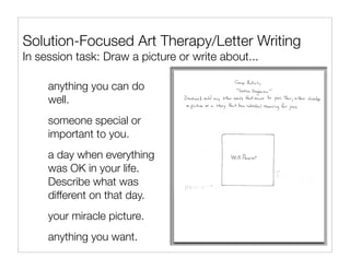 Solution-Focused Art Therapy/Letter Writing
In session task: Draw a picture or write about...

     anything you can do
     well.
     someone special or
     important to you.
     a day when everything
     was OK in your life.
     Describe what was
     different on that day.
     your miracle picture.
     anything you want.
 