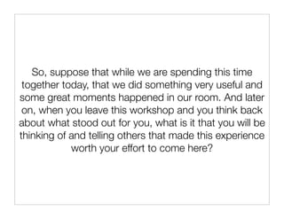 So, suppose that while we are spending this time
 together today, that we did something very useful and
some great moments happened in our room. And later
 on, when you leave this workshop and you think back
about what stood out for you, what is it that you will be
thinking of and telling others that made this experience
            worth your effort to come here?
 
