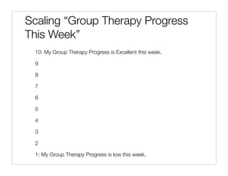 Scaling “Group Therapy Progress
This Week”
 10: My Group Therapy Progress is Excellent this week.

 9

 8

 7

 6

 5

 4

 3

 2

 1: My Group Therapy Progress is low this week.
 