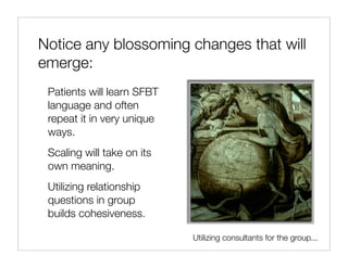 Notice any blossoming changes that will
emerge:
 Patients will learn SFBT
 language and often
 repeat it in very unique
 ways.
 Scaling will take on its
 own meaning.
 Utilizing relationship
 questions in group
 builds cohesiveness.

                            Utilizing consultants for the group...
 