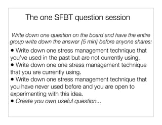 The one SFBT question session

 Write down one question on the board and have the entire
group write down the answer {5 min} before anyone shares:
• Write down one stress management technique that
you’ve used in the past but are not currently using.
• Write down one one stress management technique
that you are currently using.
• Write down one stress management technique that
you have never used before and you are open to
experimenting with this idea.
• Create you own useful question...
 