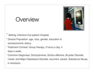 Overview

* Setting: Intensive Out-patient Hospital
* Diverse Population: age, race, gender, education &
 socioeconomic status.
* Treatment Context: Group therapy, 3 hours a day, 4
 days a week.
* Common Diagnoses: Schizophrenia, Schizo-affective, Bi-polar Disorder,
 mixed, and Major-Depressive Disorder, recurrent, severe. Substance Abuse,
 in remission.
 