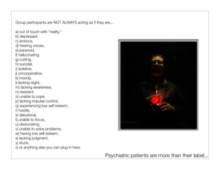 Group participants are NOT ALWAYS acting as if they are...

a) out of touch with “reality,”
b) depressed,
c) anxious,
d) hearing voices,
e) paranoid,
f) hallucinating,
g) cutting,
h) suicidal,
i) isolative,
j) uncooperative,
k) moody,
l) lacking isight,
m) lacking awareness,
n) resistant,
o) unable to cope,
p) lacking impulse control,
q) experiencing low self esteem,
r) hostile,
s) delusional,
t) unable to focus,
u) dissociating,
v) unable to solve problems,
w) having low self esteem,
x) lacking judgment,
y) stuck,
z) or anything else you can plug in here.

                                                     Psychiatric patients are more than their label...
 