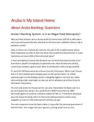 Aruba Is My Island Home
About Aruba Banking: Questions
Aruba’s Banking System. Is it an Illegal fixed Monopoly?
Why are fixed interest rates in Aruba at 8% for home loans with 30 to 40% down
and a personal guarantee also attached to all home loans whilethe interest rate in
Holland is at 4%?

How is it there are no particular rules for the sale of the troubled assets where
Bank employees are able to then buy these discounted foreclosed homes or autos
sometimes as low as 30% of the estimated value?

In that atmosphere it seems like the Bank can use those foreclosed assets as an
incentive or payoff to employees to generate even more foreclosures pitting
community members against each other as the Bankers smile and get wealthy.

If I work for XYZ Bank and want a house I just let it be known. When Juan’s house
that is in the troubled asset category goes on the auction block I as a Bank
employee get it as the bidding system is allegedly rigged in my favor by a Bank
who working under seemingly no rules can sell at whatever price they chose to
whomever they please.

This not only works for Houses but for cars also. Remember the Banks ask for a
personal guarantee always. You would think a 300K house that has 200K
borrowed against it would be sufficient collateral? Not so. If that Bank employee
buys the house the Bank sells it to that said employee below market value
allegedly as much as 70% claiming that’s all they can get.

The next suspected move the Bank makes is to go after the personal guarantee of
the borrower. Your wages and your spouses, existing assets such as cars,
 
