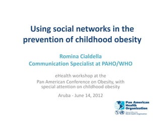 Using social networks in the
prevention of childhood obesity
          Romina Cialdella
 Communication Specialist at PAHO/WHO
            eHealth workshop at the
   Pan American Conference on Obesity, with
     special attention on childhood obesity
            Aruba - June 14, 2012
 