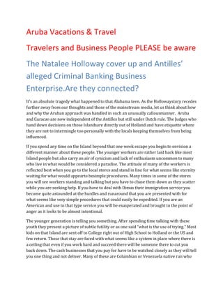 Aruba Vacations & Travel
Travelers and Business People PLEASE be aware
The Natalee Holloway cover up and Antilles’
alleged Criminal Banking Business
Enterprise.Are they connected?
It’s an absolute tragedy what happened to that Alabama teen. As the Hollowaystory recedes
further away from our thoughts and those of the mainstream media, let us think about how
and why the Aruban approach was handled in such an unusually callousmanner. Aruba
and Curacao are now independent of the Antilles but still under Dutch rule. The Judges who
hand down decisions on those Islandsare directly out of Holland and have etiquette where
they are not to intermingle too personally with the locals keeping themselves from being
influenced.

If you spend any time on the Island beyond that one week escape you begin to envision a
different manner about these people. The younger workers are rather laid back like most
Island people but also carry an air of cynicism and lack of enthusiasm uncommon to many
who live in what would be considered a paradise. The attitude of many of the workers is
reflected best when you go to the local stores and stand in line for what seems like eternity
waiting for what would appearto besimple procedures. Many times in some of the stores
you will see workers standing and talking but you have to chase them down as they scatter
while you are seeking help. If you have to deal with Dimas their immigration service you
become quite astounded at the hurdles and runaround that you are presented with for
what seems like very simple procedures that could easily be expedited. If you are an
American and use to that type service you will be exasperated and brought to the point of
anger as it looks to be almost intentional.

The younger generation is telling you something. After spending time talking with these
youth they present a picture of subtle futility or as one said “what is the use of trying.” Most
kids on that Island are sent off to College right out of High School to Holland or the US and
few return. Those that stay are faced with what seems like a system in place where there is
a ceiling that even if you work hard and succeed there will be someone there to cut you
back down. The cash businesses that you pay for have to be watched closely as they will tell
you one thing and not deliver. Many of these are Columbian or Venezuela native run who
 