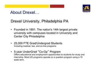 About Drexel…
Drexel University, Philadelphia PA
•  Founded in 1891. The nation's 14th largest private
university with campuses located in University and
Center City Philadelphia
•  25,000 FTE Grad/Undergrad Students
Including medical, law, and on-line programs
•  5-year UnderGrad “Co-Op” Program
Offers educational and employment opportunities to students for study and
internship. Most UG programs operate on a quarters program using a 10
week term.
 