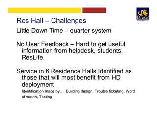 Res Hall – Challenges
Little Down Time – quarter system
No User Feedback – Hard to get useful
information from helpdesk, students,
ResLife.
Service in 6 Residence Halls Identified as
those that will most benefit from HD
deployment
Identification made by… Building design, Trouble ticketing, Word
of mouth, Testing
 