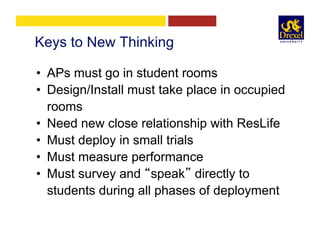 Keys to New Thinking
•  APs must go in student rooms
•  Design/Install must take place in occupied
rooms
•  Need new close relationship with ResLife
•  Must deploy in small trials
•  Must measure performance
•  Must survey and “speak” directly to
students during all phases of deployment
 